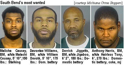 malachai.jpg South Bend's most wanted (Michiana Crime Stoppers Inc.): Malicha Causey, BM, a/k/a Malachi Ceusay, 5'10", 150 lbs, stalking; Davontae Williams, BM, a/k/a William Devoté, 5'10", 175 lbs,dom. battery; Derrick Jiggetts, BM, a/k/a Jigaboo, 6'2", 180 lbs, domestic battery; Anthony Harris, BM, a/k/a Hairless Tony, 6', 270 lbs, domestic battery, coke, mj