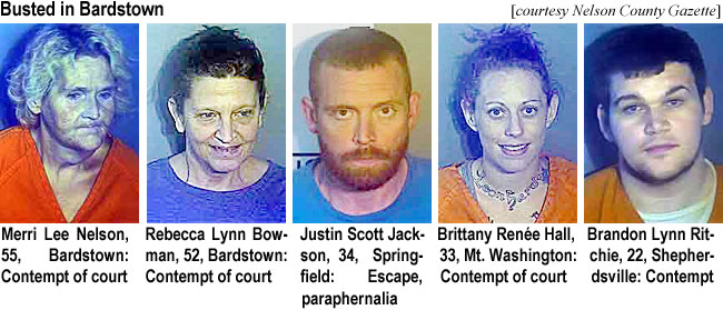 merrilee.jpg Busted in Bardstown (Nelson County Gazette); Merri Lee Nelson, 55, Bardstown, contempt of court; Rebecca Lynn Bowman, 52, Bardstown, contempt of court; Justin Scott Jackson, 34, Springfield, escape, paraphernalia; Brittany Renée Hall, 33, Mt. Washington, contempt of court; Brandon Lynn Ritchie, 22, Shepherdsville, contempt