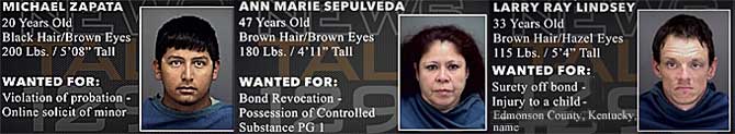 micanlar.jpg Michael Zapata, 20, black hair, brown eyes, 200 lbs, 5'8", violation of probation, online solicit of a minor; Ann Marie Sepulveda, 47, brown hair & eyes, 180 lbs, 4'11", bond revocation, possession of controlled substance PG 1; Larry Ray Lindsey, 33, brown hair, hazel eyes, 115 lbs, 5' 4", surety off bond, injury to a child, Edmonson County, Kentucky, name