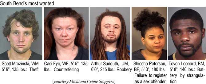 mrozinsk.jpg South Bend's most wanted: Scott Mrozinski, WM, 5'9", 135 lbs, theft; Casi Fye, WF, 5'5", 135 lbs, counterfeiting; Arthur Sudduth, UM, 6'0", 215 lbs, robbery; Shiesha Peterson, BF, 5'3", 180 lbs,, failure to register as a sex offender; Tevon Leonard, BM, 5'8", 140 lbs, battery by strangulation (Michiana Crime Stoppers)