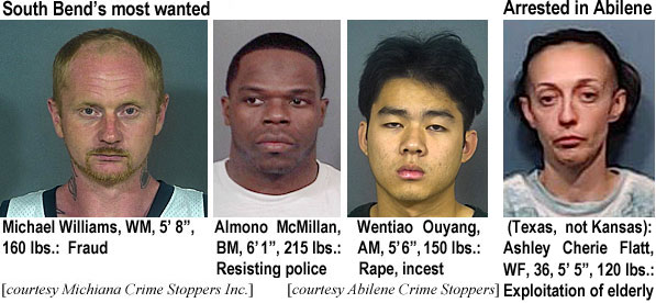 ouyangoo.jpg South Bend's most wanted (Michiana Crime Stoppers Inc.:Michael Williams, WM, 5'8", 160 lbs, fraud; Almono McMillank BM, 6'1", 215 lbs; Wentiao Ouyang, AM, 5'6", 150 lbs, rape, incest; Arrested in Abilene (Texas, not Kansas): Ashley Cherie Flatt, WF, 36, 5'5", 120 lbs, exploitation of elderly (Abilene Crime Stoppers)