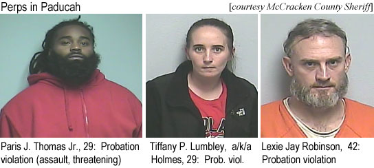 paristom.jpg Perps in Paducah: Paris J. Thomas, 29, probation violatioon (assault, threatening); Tiffany P. Lumbley, a/k/a Holmes, 29, prob. viol.; Lexie Jay Robinson, 42, probation violation (McCracken County Sheriff)