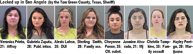 prietove.jpg Locked up in San Angelo (by the Tom Green County, Texas, Sheriff): Veronica Prieto, 21, affray; Gabriela Zapata, 20, publ. intox.; Alexis Lohse, 25, DUI; Sterling Smith, 20, family ass.; Cheyenne Ponce, 25, ctl. subst.; Jasmine Alvarado, 21, mj; Christie Tompkins, 35, family assault; Hayley Perrigo, 20, marijuana