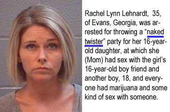 Rachel Lynn Lehnardt, 35, of Evans, Georgia, was arrested for throwing a "naked twister" party for her 16-year-old daughter, at which she (Mom) had sex with the girl's 16-year-old boy friend and another boy, 18, and everyone had marijuana and some kind of sex with someone