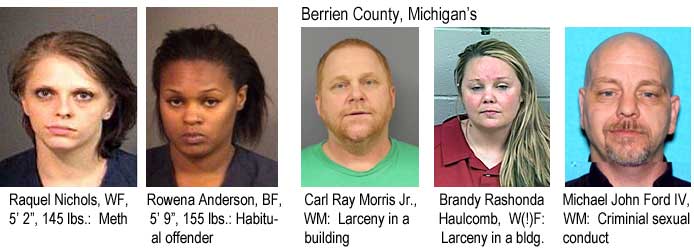 Raquel Nichols, WF, 5'2", 145 lbs, meth; Rowena Anderson, BF, 5'9", 155 lbs, habitual offender; Berrien County Michigan's: Carl Ray Morris Jr., WM, larceny in a building; Brandy Rashonda Haulcomb, W(!)F, larceny in a building; Michael John Ford IV, WM, criminal sexual conduct