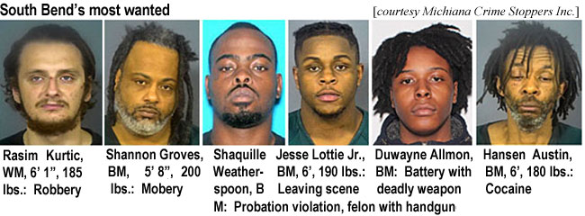 rasimkur.jpg South Bend's most wanted (Michiana Crime Stoppers Inc.): Rasim Kurtic, WM, 6'1", 185 lbs, robbery; Shannon Groves, BM, 5'8", 200 lbs, mobery; Shaquille Weatherspoon, BM, probation violation, felon with handgun; Jesse Lottie Jr., BM, 6', 190 lbs, leaving scene; Duwayne Allmon, BM, battery with deadly weapon; Hansen Austin, BM, 6', 180 lbs, cocaine