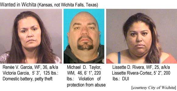 reneliss.jpg Wanted in Wichita (Kansas, not Wichita Falls, Texas): Renée V. Garcia, WF, 36, Victoria Garcia, 5'3", 125 lbs, domestic battery, petty theft; Michael D. Taylor, 46, 6'1", 220 lbs, violation of protection from abuse; Lissette Rivera, WF, 25, a/k/a Lissette Rivera-Cortez, 5'2", 200 lbs, DUI (City of Wichita)