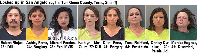 riohasro.jpg Locked up in San Angelo (by the Tom Green County, Texas, Sheriff): Robert Riojas, DUI; Ashley Perez, 34, burglary; Michael Perales (F) 39, Exp. MVIS; Kailtlyn McGuire, 27, DUI; Clara Pena, 41, forgery; Tresa Releford, 54, prostitutn.; Chelsy Cuellar, 38, parole viol.; Monica Hogeda, 41, disoderly