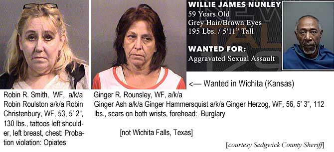 robgingr.jpg Wanted in Wichita (Kansas): Robin R. Smith, WF, a/k/a Robin Roulston a/k/a Robin Christenbury, WF, 53, 5'2", 130 lbs, tattos left shoulder, left breast, chest, probation violation, opiates; Ginger r. Rounsley, WF, a/k/a Ginger Ash a/k/a Ginger Hammersquist a/k/a Ginger Herzog, WF, 56, 5'3", 112 lbs, scars on both wrists, forehead, burglary (Sedgwick County Sheriff); Wichita Falls: Willie James Nunley, 59, grey hair, brown eyes, 195 lbs, 5'11", aggravated sexual assault