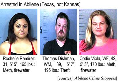Arrested in Abilene (Texas, not Kansas): Rochelle Ramirez, HF, 31, 5'5", 165 lbs, meth, firewater; Thomas Dishman, WM, 39, 5'7", 195 lbs, theft; Codie Viola, WF, 42, 5'3", 170 lbs, meth, firewater (Abilene Crime Stoppers)