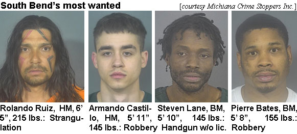 rolandoz.jpg South Bend's most wanted (Michiana Crime Stoppers Inc.): Rolando Ruiz, BM, 6'5", 215 lbs, strangulation; Armando Castillo, HM, 5'11", 145 lbs, robbery; Steven Lane, BM, 5'10", 145 lbs, handgun w/o lic.; Pierre Bates, BM, 5'8", 155 lbs, robbery