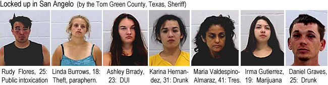 rudyflor.jpg Locked up in San Angelo (by the Tom Green County, Texas, Sheriff): Rudy Flores, 25, public intoxication; Linda Burrows, 18, theft, paraphern.; Ashley Brady, 23, DUI; Karina Hernandez, 31, drunk; Maaria Valdespino-Almaraz, 41, tres.; Irma Gutierrez, 19, marijuana; Daniel Graves, 25, drunk