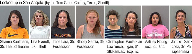 shannaka.jpg Locked up in San Angelo (by the Tom Green County,Texas,Sheriff): Shanna Kaufmann, 35, theft of firearm; Lisa Everett, 57, theft; Irene Lara, 35, possession; Stacey Garcia, 35, possession; Christopher Lawrence, 38, Fam. as.; Paula Flanigan, 61, exp. lic.; Aalihay Rodriguez, 25, c.s.; Jandie Sanchez, 37, paraphernalia