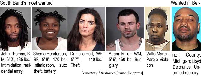 shortawil.jpg South Bend's most wanted: John Thomas, BM, 6'2", 185 lbs intimidation, residential entry; Shonta Henderson, BF, 5'8", 170 lbs, intimitation, auto theft, battery; Danielle Ruff, WF, 5'7", 140 lbs, theft; Adam Miller, WM, 5'9", 160 lbs, burglary; Willis Martell, parole violation; Wanted in Berrien County, Michigan: Lloyd Delorance, unarmed robbery (Michiana Crime Stoppers)