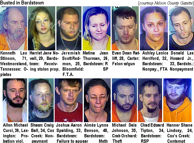 stinsonb.jpg Busted in Bardstown: Kenneth Leo Stinson, 71, Westmoreland, Tennessee, opiates; Haariet Jane Novall, 29, Bardstown, receiving stolen prop.; Jeremiah Scott Redmon, 25, Bloomfield, FTA; Matina Jean Thurmay, 26, Bardstown, RSP; Evan Dean Ratliff, 28, Carter, felon w/gun; Ashley Lenice Herriford, 32, Bardstown, nonpay., FTA; Donald Lee Howard Jr., 33, Bardstown, nonpayment; Allen Michael Curci, 36, Lexington, probation viol.; Shawn Craig Ball, 34, Cox Creek, nonpayment; Joshua Aaron Spalding, 33, Bardstown, failure to appear; Aimée Lynne Benson, 48, Bardstown, meth; Michael Dale Johnson, 35, Crab Orchard, theft; Chad Edward Tipson, 34, Bardstown, RSP; Hanner Shane Lindsey, 24,Cox'sCreek, contempt (Nelson County Gazette)