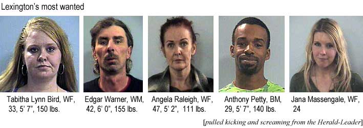 Lexington's most wanted: Tabitha Lynn Bird, WF, 33, 5'7", 150 lbs; Edgar Warner, WM, 42, 6'0", 155 lbs; Angela Raleigh, WF, 47, 5'2", 111 lbs; Anthony Petty, BM, 29, 5'7", 140 lbs; Jana Massengale, WF, 24 (pulled kicking and screaming from the Herald-Leader)