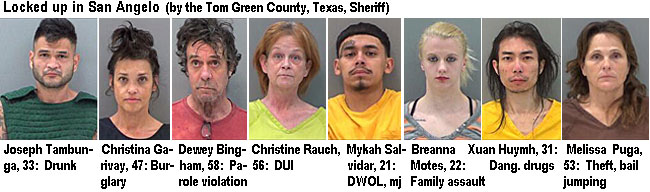 tambunja.jpg Locked up in San Angelo (by the Tom Green County, Texas, Sheriff): Joseph Tambunga, 33, drunk; Christina Garivay, 47, burglary; Dewey Bingham, 58, parole violation; Christine Rauch, 56, DUI; Mykah Salvidar, 21, DWOL, mj; Breanna Motes,22, family assault; Xuan Huymh, 21, dang. drugs; Melissa Puga, 53, theft, bail jumping