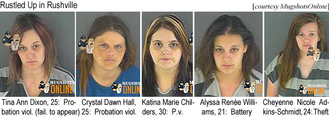 tinaand.jpg Rustled up in Rushville (MugshotsOnline): Tina Ann Dixon, 25, probation viol. (fail. to appear); Crystal Dawn Hall, 25, probation viol.; Katina Marie Childers, 30, p.v.; Alyssa Renée Wiiliams, 21, battery; Cheyenne Nicole Adkins-Schmidt, 24, theft