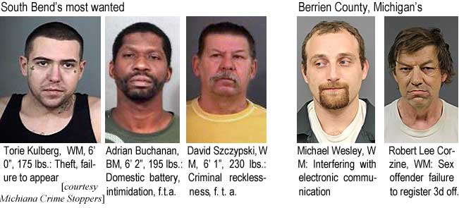 toriekul.jpg South Bend's most wanted: Torie Kulberg, WM, 6'0", 175 lbs, theft, failure to appear; Adrian Buchana, BM, 6'2", 195 lbs, domestic battery, intimidation, f.t.a.; David Szczypski, WM, 6'1", 230 lbs, criminal recklessness, f.t.a.; Berrien County, Michigan's: Michael Wesley, WM, interfering with electronic communication; Robert Lee Corzine, WM, sex offender failure to register 3d off. (Michiana Crime Stoppers)