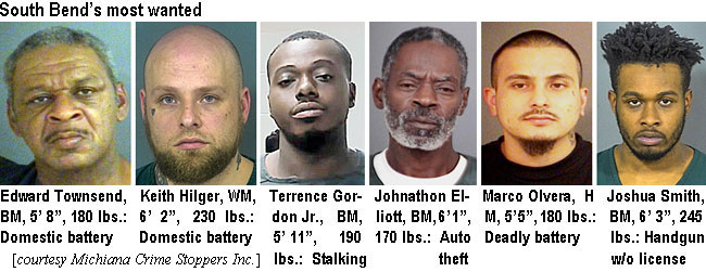 townsend.jpg South Bend's most wanted: Edward Townsend, BM, 5'8", 180 lbs, domestic battery; Keith Hilger, WM, 6'2", 230 lbs, domestic battery; Terrence Gordon Jr., BM, 5'11", 190 lbs, stalking; Johnathon Elliott, BM, 6'1", 170 lbs, auto theft; Marco Olvera, HM, 5'5", 180 lbs, deadly battery; Joshua Smith, BM, 6'3", 245 lbs, handgun w/o license (Michiana Crime Stalkers Inc.)