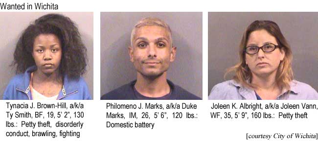 Wanted in Wichita: Tynacia J. Brown-Hill, a/k/a Ty Smith, BF, 19, 5'2", 130 lbs, petty theft, disorderly conduct, brawling, fighting; Philomeno J. Marks a/k/a Duke Marks, IM, 26, 5'6", 120 lbs, domestic battery; Joleen K. Albright, a/k/a Joleen Vann, WF, 35, 5'9", 160 lbs, petty theft (City of Wichita)