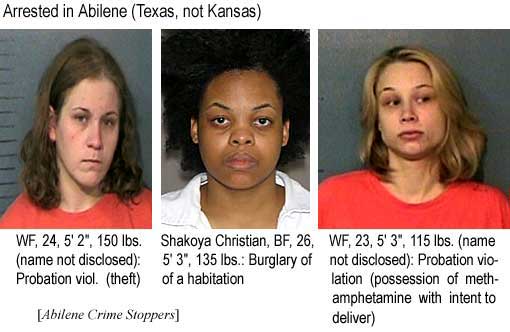 WF, 24, 5'2", 150 lbs (name not disclosed), probation viol. (theft); Shakoya Christian, BF, 26, 5'3", 135 lbs, burglary of a habitation; WF, 23, 5'3", 115 lbs (name not disclosed), probation violation (possession of methamphetamine with intent to deliver) (Abilene Crime Stoppers)