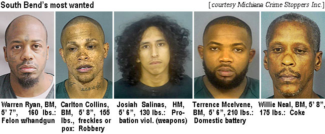 warrenry.jpg South Bend's most wanted: Warren Ryan, BM, 5'7", 160 lbs, felon w/handgun; Carlton Collins, BM, 5'8", 155 lbs, freckles or pox, robbery; Josiah Salinas, HM, 5'6", 130 lbs, probation viol. (weapons); Terrence Mcelvene, BM, 5'6:, 210 lbs,domesticbattery; Willie Neal, BM, 5'8", 175 lbs,coke