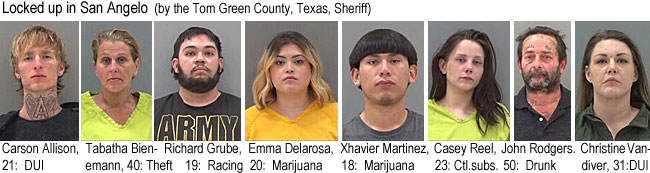 xhavierm.jpg Locked up in San Angelo (by the Tom Green County, Texas, Sheriff): Carson Allison, 21, DUI; Tabatha Bienemann, 40, theft; Richard Grube, 19, racing; Emma Delarosa, 20, marijuana; Xhavier Martinez, 18, marijuana; Casey Reel, 23, ctl. subs.; John Rodgers, 50, drunk; Chrstine Vandiver, 31, DUI