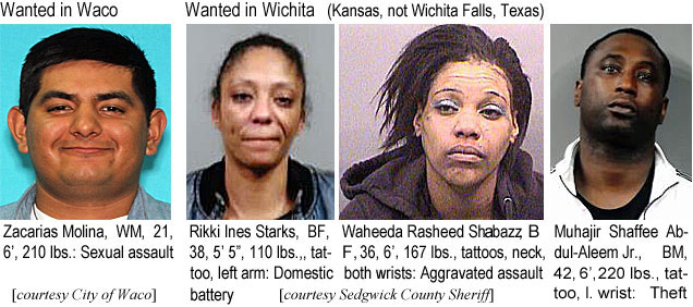 zacarias.jpg Wanted in Waco: Zacarias Molina, WM, 21, 6', 210 lbs, sexual assault; Rikki Ines Starks, BF, 38, 5'5", 110 lbs, tattoo, left arm, domestic battery; Waheeda Rasheed Shabazz, BF, 36, 6', 167 lbs, tattoos, neck, both wrists, aggravated assault; Muhajir ShaffeeAbdul-Aleem JJr., BM, 42, 6', 220 lbs, tattoo, l. wrist, theft (Sedgwick County Sheriff)