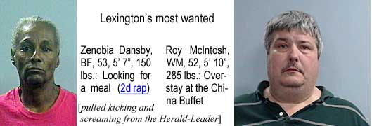 zenobiar.jpg Lexington's most wanted: Zenobia Dansby, BF, 52, 5'7", 150 lbs, looking for a meal (2d rap); Roy McIntosh, WM, 5"10", 285 lbs, overstay at the China Buffet (pulled kicking and screaming from the Herald-Leader)