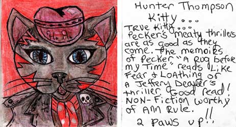 peckhunt.jpg Hunter Thompson Kitty - True Kitty - Pecker's meaty thrillers are as good as they come. The memoirs of Pecker "A Rug Before My Time" reads like Fear and Loathing or a Jeffery Deaver's thriller. Good read! Nonfiction worthy of Ann Rule. 2 paws up!!