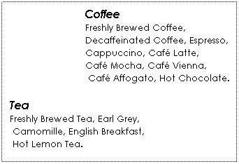 Text Box: Coffee
Freshly Brewed Coffee, 
Decaffeinated Coffee, Espresso, 
Cappuccino, Café Latte, 
Café Mocha, Café Vienna,
 Café Affogato, Hot Chocolate.
 
Tea
Freshly Brewed Tea, Earl Grey,
 Camomille, English Breakfast,
 Hot Lemon Tea.