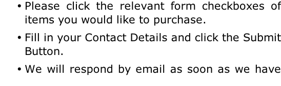 Please click the relevant form checkboxes of items you would like to purchase. Fill in your Contact Details and click the Submit Button. We will respond by email as soon as we have calculated the total price including shipping costs.