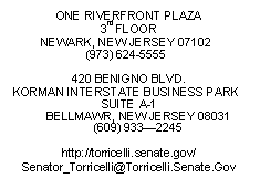 Text Box: ONE RIVERFRONT PLAZA
3rd FLOOR
NEWARK, NEW JERSEY 07102
(973) 624-5555

420 BENIGNO BLVD.
KORMAN INTERSTATE BUSINESS PARK SUITE A-1
BELLMAWR, NEW JERSEY 08031
(609) 9332245

http://torricelli.senate.gov/
Senator_Torricelli@Torricelli.Senate.Gov
