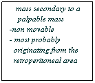 Text Box: - Bulging flank    
   mass secondary to a
    palpable mass
-non movable
- most probably 
  originating from the 
  retroperitoneal area
