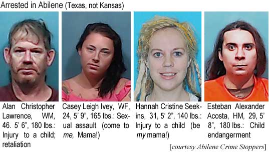 alancasy.jpg Arrested in Abilene (Texas, not Kansas): Alan Christopher Lawrence, WM, 46, 5'6", 180 lbs injury to a child; retaliation; Casey Leigh Ivey, WF, 24, 5'9", 165 lbs, sexual assault (come to me, Mama!); Hannah Cristine Seekins, 32, 5'2", 140 lbs, injury to a child (be my mama!); Esteban Alexander Acosta, HM, 29, 5'8:", 180 lbs, child endangerment (Abilene Crime Stoppers)