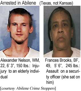Arrested in Abilene (Texas, not Kansas): Alexander Nelson, WM, 22, 6'3", 150 lbs, injury to an elderly individual; Frances Brooks, BF, 49, 5'6", 245 lbs, assault on a security officer (she sat on him) (Abilene Crime Stoppers)