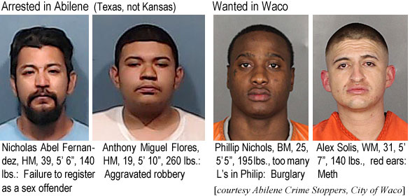 alexolis.jpg Arrested in Abilene (Texas, not Kansas): Nicholas Abel Fernandez, HM, 39, 5'6", 140 lbs, failure to register as a sex offender; Anthony Miguel Flores, HM, 19, 5'10", 260 lbs, aggravated robbery; Wanted in Waco: Philip Nichols, BM, 25, 5'5", 195lbs, too many L's in Philip, burglary; Alex Solis, WM, 31, 5'7", 140 lbs, red ears, meth (Abilene Crime Stoppers, City of Waco)