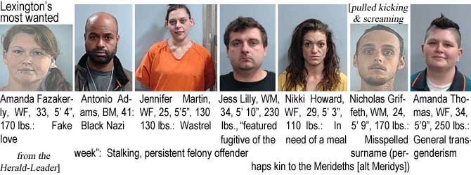 amandama.jpg Lexington's most wanted (pulled kicking & screaming from the Herald-Leader): Amanda Fazakerly, WF, 33, 5'4", 170 lbs, fake love; Antonio Adams, BM, 41, black Nazi; Jennifer Martin, WF, 25, 5'5", 130 lbs, wastrel; Jess Lilly, WM, 34, 5'10:, 230 lbs, "featured fugitive of the week," stalking, persistent felony offender; Nikki Howard, WF, 29, 5'3", 110 lbs, in need of a meal; Nicholas Griffeth, WM, 24, 5'9", 170 lbs, misspelled surname (perhaps kin to the Merideths (alt Meridys]); Amanda Thomas, WF, 34, 5'9", 250 lbs, general transgenderism