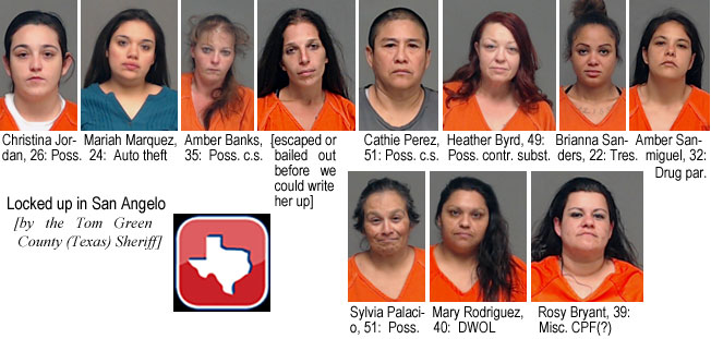 amberbnk.jpg Locked up in San Angelo (by the Tom Green County Texas Sheriff): Christina Jordan, 26, poss.; Mariah Marquez, 24, auto theft; Amber Banks, 35, poss. c.s.; [excaped or bailed out before we could write her up]; Cathie Perez, 51, poss. c.s.; Heather Byrd, 49, poss. contr. subst.; Brianna Sanders, 22, tres.; Amber Sanmiguel,  32, drug par.; Sylvia Palacio, 51, poss.; Mary Rodriguez, 40, DWOL; Rosy Bryant, 39, Misc. CPF (?)