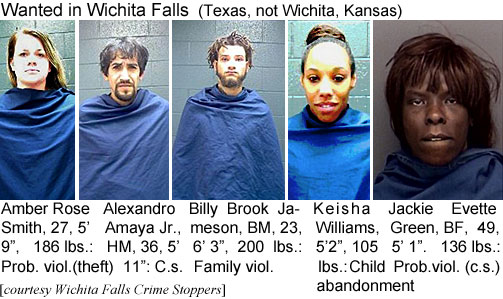 amberose.jpg Wanted in Wichita Falls (Texas, not Wichita, Kansas): Amber Rose Smith, WF, 27, 5'9", 186 lbs, prob. viol. (theft); Alexandro Amaya Jr., HM, 36, 5'11", c.s.; Billy Brook Jameson,BM, 23, 6'3", 200 lbs, family viol.; Keisha Williams, 5'2", 105 lbs, child abandonment; Jackie Evette Green, BF, 49, 5'1", 136 lbs, prob. viol. (c.s.) (Wichita Falls Crime Stoppeers)