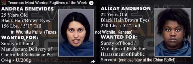 analizay.jpg Texoma's most wanted fugitives of the week: Wanted in Wichita Falls (Texas, not Wichita, Kansas): Andrrea Benevides, 25, black hair, brown eyes, 156 lbs, 5'1", surety off bond, manufacture delivery of controlled substance PG1 o/4g-u/200g; Alizay Anderson, 22, black hair, brown eyes, 250 lbs, 5'4", surety off bond, violation of probation, harassment of public servant (and overstay at the China Buffet)
