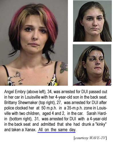 Angel Embry, 34, was arrested for DUI passed out in her car in Louisville with her 4-year-old son in the back seat. Brittany Shewmaker, 27, was arrested for DUI after police clocked her doing 50 m.p.h. in a 35-m.p.h. zone in Louisville with two children, aged 4 and 2, in the car. Sarah Hardin, 31, was arrested for DUI in Louisville with a 4-year-old in the back seat and admitted that she had drunk a "kinky" and taken a Xanax. All on the same day. (WAVE-TV)