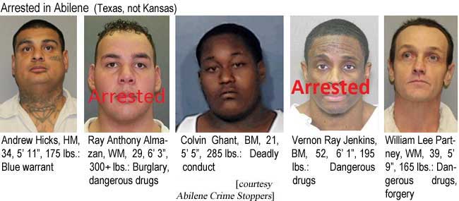 Arrested in Abilene (Texas, not Kansas): Andrew Hicks, HM, 34, 5'11", 175 lbs, blue warrant; Ray Anthony Almazan, WM, 29, 6'3", 300+ lbs, burglary, dangerous drugs; Colvin Ghant, BM, 21, 5'5", 285 lbs, deadly conduct; Vernon Ray Jenkins, BM, 52, 6'1", 195 lbs, dangerous drugs; William Lee Partney, WM, 39, 5'9", 165 lbs, dangerous drugs, forgery (Abilene Crime Stoppers)