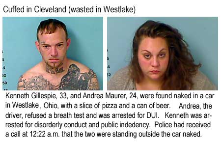 Cuffed in Cleveland (wasted in Westlake): Kenneth Gillespie, 33, and Andrea Maurer, 24,, were found naked in a car in Westlake, Ohio, with a slice of pizza and a can of beer. Andrea, the driver, refused a breath test and was arrested for DUI. Kenneth was arrested for disorderly conduct and public indecency. Police had received a call at 12:22 a.m. that the two were standing outside the car naked..
