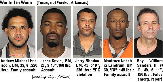 andrewha.jpg Wanted in Waco (Texas, not Wacko, Arkansas): Andrew Michael Harrison, BM, 35, 6', 220 lbs, family assault; Jesse Davis, BM, 26, 5'10", 160 lbs, assault; Jerry Rhodes, BM, 43, 5'9", 235 lbs, EPO violation; Mantruze Nakebra Landrum, BM, 30, 5'8", 145 lbs, family assault; Roy William Sanders II, WM, 49, 5'11", 180 lbs, false emerg. report (City of Waco)