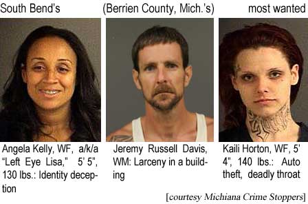 angekail.jpg South Bend's (Berrien County, Mich.'s) most wanted: Angel Kelly, WF, a/k/a "Left Eye Lisa," 5'5", 130 lbs, identity deception; Jeremy Russell Davis, WM, larceny in a building; Kaili Horton, WF, 5'4", auto theft, deadly throat (Michiana Crime Stoppers)