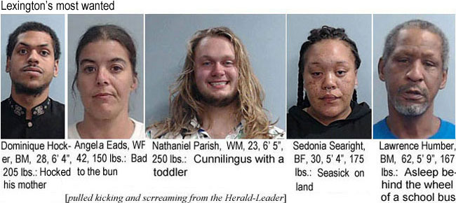 angelaea.jpg Lexington's most wanted: Dominique Hocker, BM, 28, 6'4", 205 lbs., hocked his mother; Angela Eads, WF, 42, 150 lbs, bad to the bun; Nathaniel Parish, WM, 23, 6'5", 250 lbs, cunnilingus with a toddler; Sedonia Searght, BF, 30, 5'4", 175 lbs, seasick on land; Lawrence Humber, BM, 62, 5'9", 167 lbs, asleep at the wheel of a school bus (pulled kicking and screaming from the Herald-Leader)