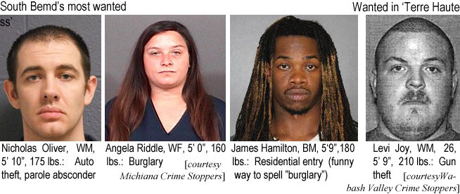angelarid.jpg Nicholas Oliver, WM, 5'10", 175 lbs, auto theft, parole absonder; Angela Riddle, WF, 5'0", 160 lbs, burglary; James Hamilton, BM, 5'9", 180 lbs, residential entry (funny way to spell burglary) (Michiana Crime Stoppers; Wanted in Terre Haute: Levi Joy, WM, 28, 5'9", 210 lbs, gun theft (Wabash Valley Crime Stoppers)