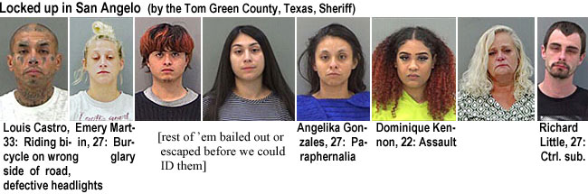 angelort.jpg Locked up in San Angelow (by the Tom Green County, Texas, Sheriff): Louis Castro, 33, riding bicycle on wrong side of road, defective headlights; Emery Martin, 27, burglary; Angelika Gonzales, 27, paraphernalia; Dominique Kennon, 22, assault; Richard Little, 27, ctrl. sub.; rrest of 'em bailed out or escaped before wecould ID them]